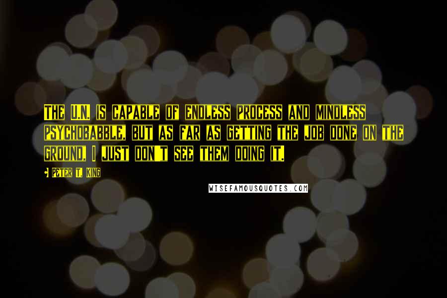 Peter T. King Quotes: The U.N. is capable of endless process and mindless psychobabble, but as far as getting the job done on the ground, I just don't see them doing it.
