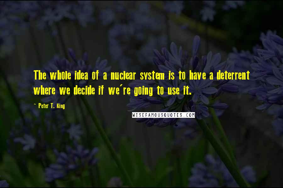 Peter T. King Quotes: The whole idea of a nuclear system is to have a deterrent where we decide if we're going to use it.