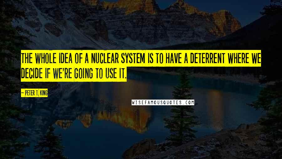 Peter T. King Quotes: The whole idea of a nuclear system is to have a deterrent where we decide if we're going to use it.