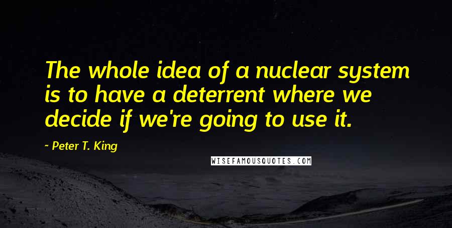 Peter T. King Quotes: The whole idea of a nuclear system is to have a deterrent where we decide if we're going to use it.