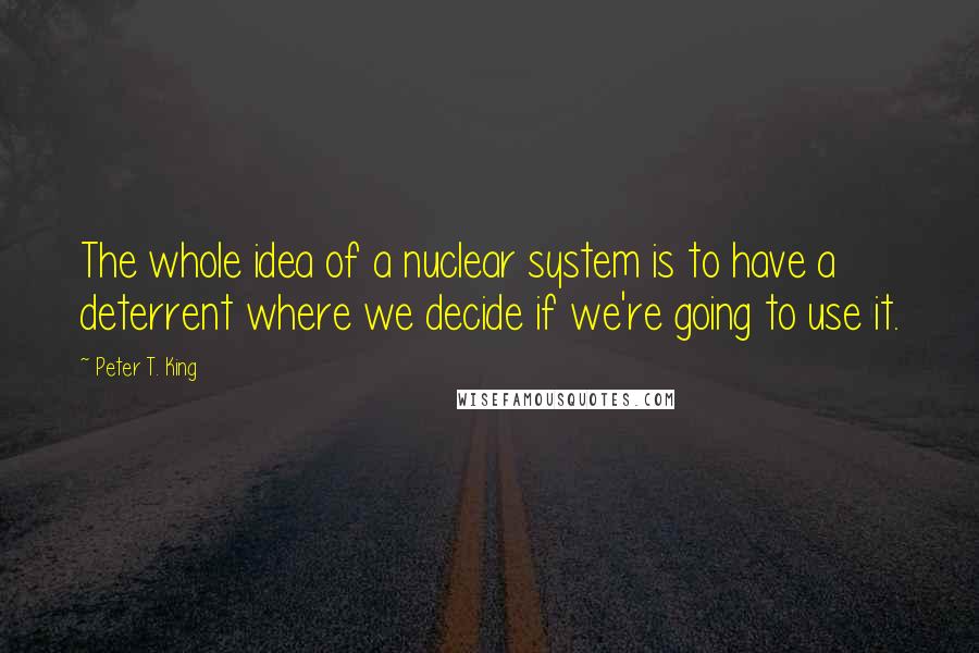 Peter T. King Quotes: The whole idea of a nuclear system is to have a deterrent where we decide if we're going to use it.