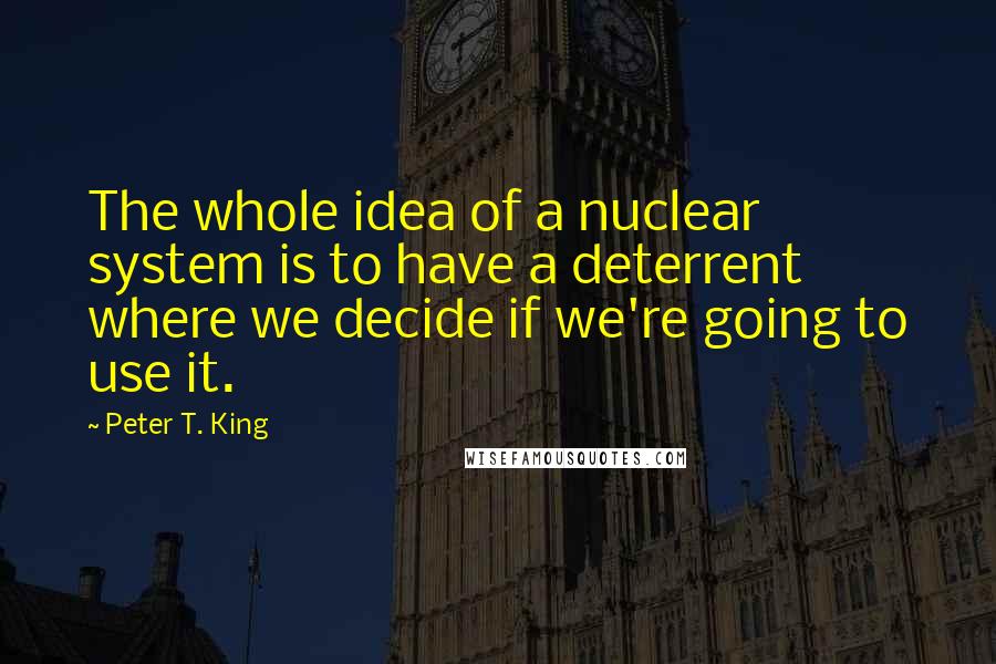 Peter T. King Quotes: The whole idea of a nuclear system is to have a deterrent where we decide if we're going to use it.