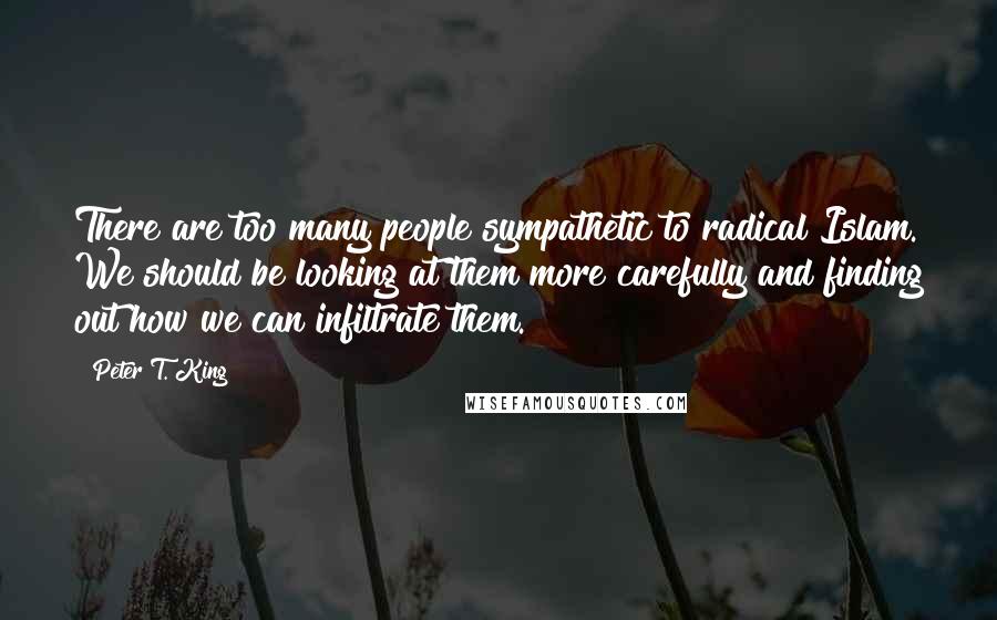 Peter T. King Quotes: There are too many people sympathetic to radical Islam. We should be looking at them more carefully and finding out how we can infiltrate them.