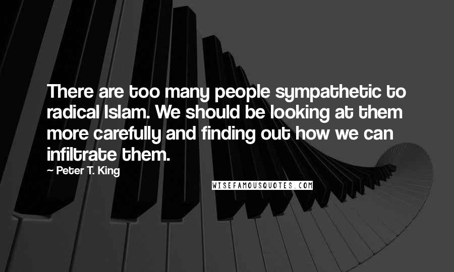 Peter T. King Quotes: There are too many people sympathetic to radical Islam. We should be looking at them more carefully and finding out how we can infiltrate them.