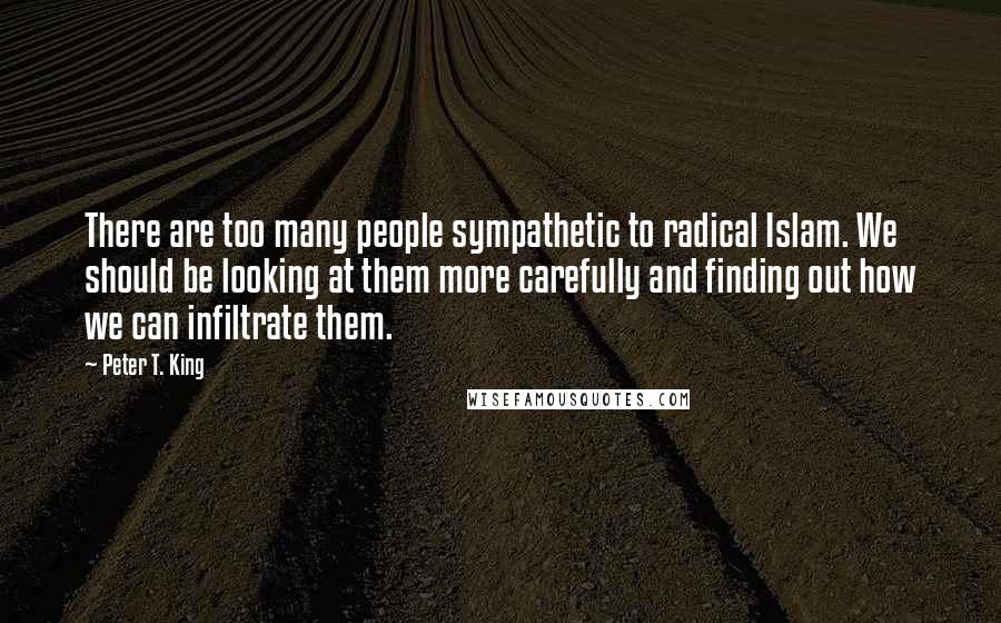 Peter T. King Quotes: There are too many people sympathetic to radical Islam. We should be looking at them more carefully and finding out how we can infiltrate them.