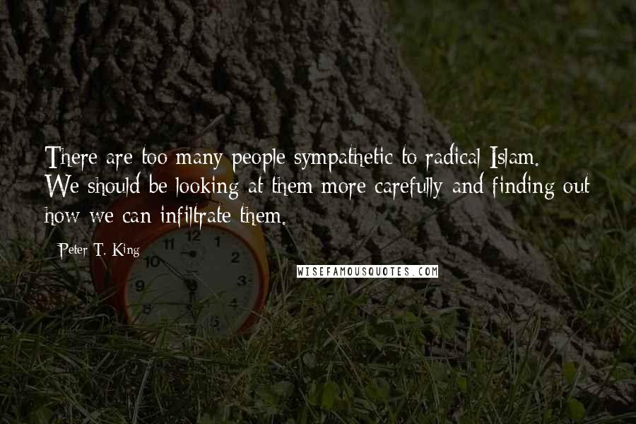 Peter T. King Quotes: There are too many people sympathetic to radical Islam. We should be looking at them more carefully and finding out how we can infiltrate them.