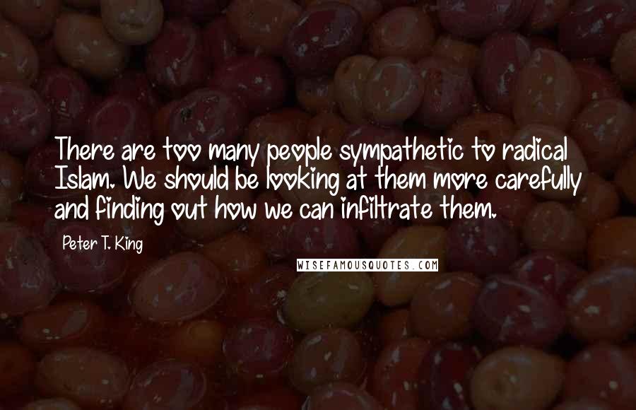 Peter T. King Quotes: There are too many people sympathetic to radical Islam. We should be looking at them more carefully and finding out how we can infiltrate them.