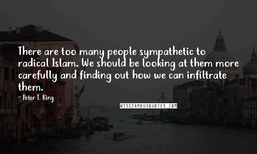 Peter T. King Quotes: There are too many people sympathetic to radical Islam. We should be looking at them more carefully and finding out how we can infiltrate them.