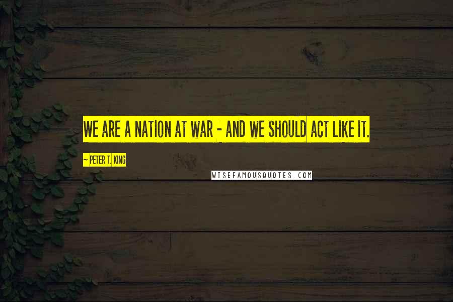 Peter T. King Quotes: We are a nation at war - and we should act like it.