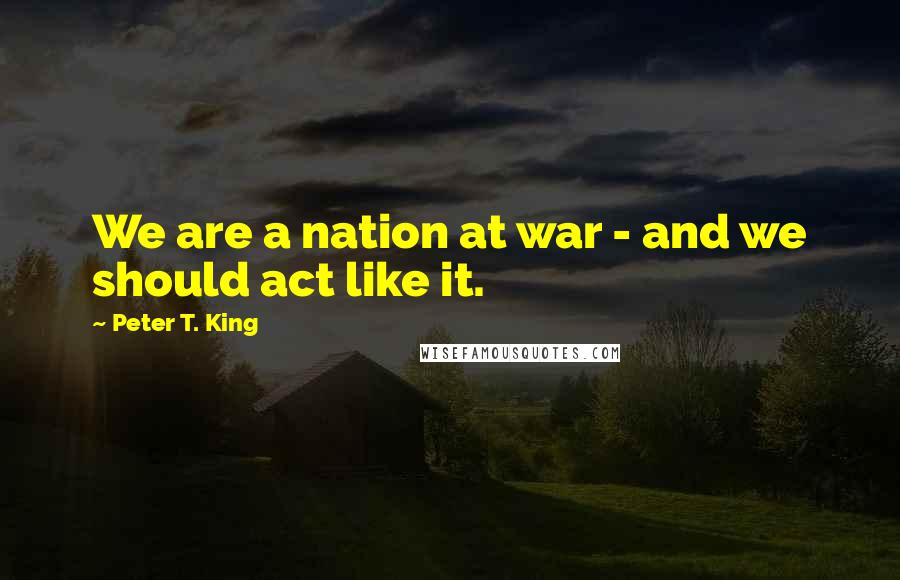 Peter T. King Quotes: We are a nation at war - and we should act like it.