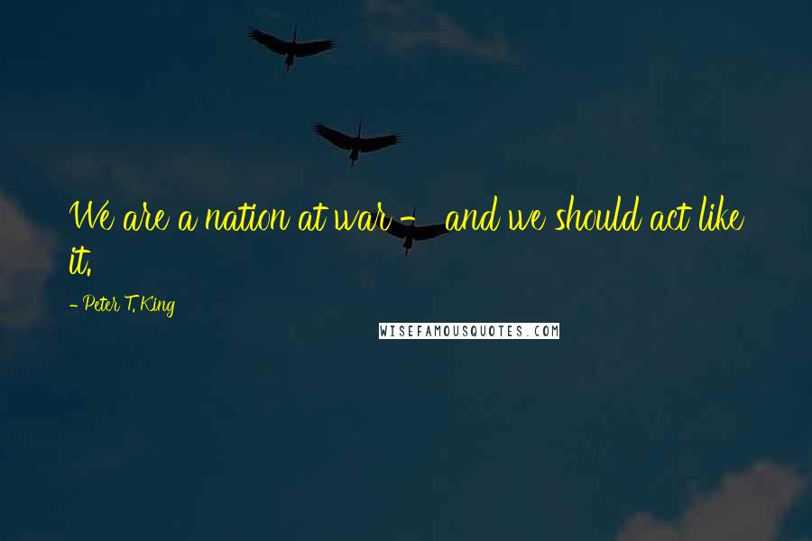 Peter T. King Quotes: We are a nation at war - and we should act like it.