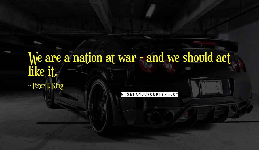 Peter T. King Quotes: We are a nation at war - and we should act like it.