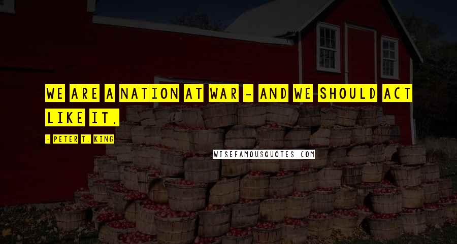 Peter T. King Quotes: We are a nation at war - and we should act like it.