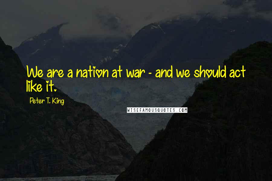 Peter T. King Quotes: We are a nation at war - and we should act like it.