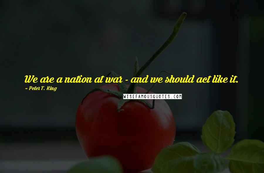 Peter T. King Quotes: We are a nation at war - and we should act like it.