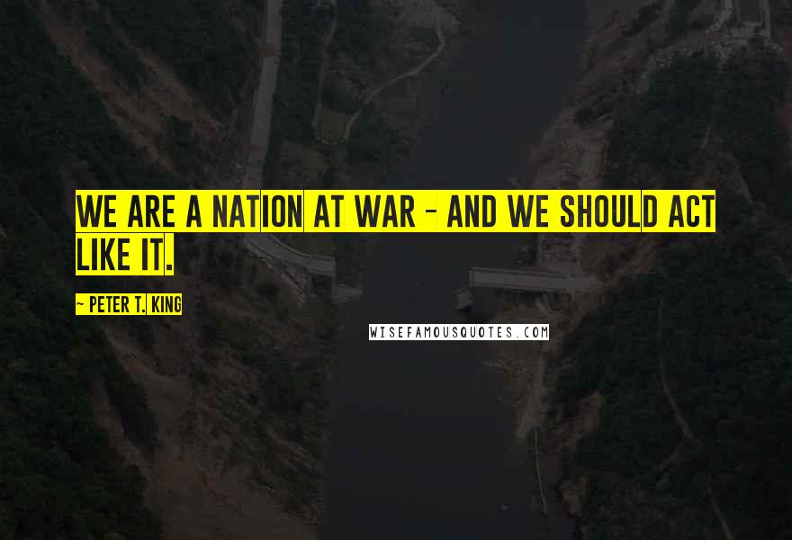 Peter T. King Quotes: We are a nation at war - and we should act like it.