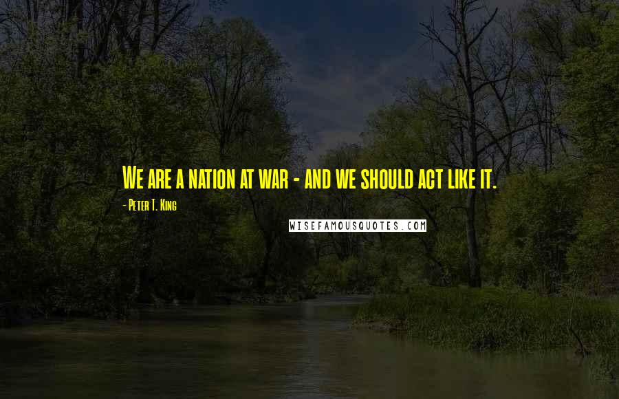 Peter T. King Quotes: We are a nation at war - and we should act like it.