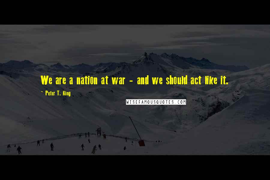 Peter T. King Quotes: We are a nation at war - and we should act like it.