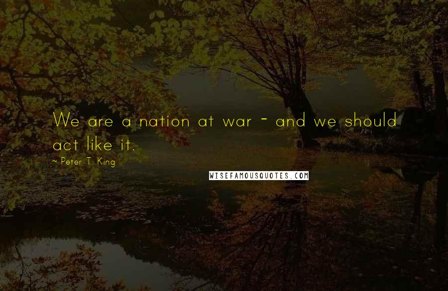 Peter T. King Quotes: We are a nation at war - and we should act like it.