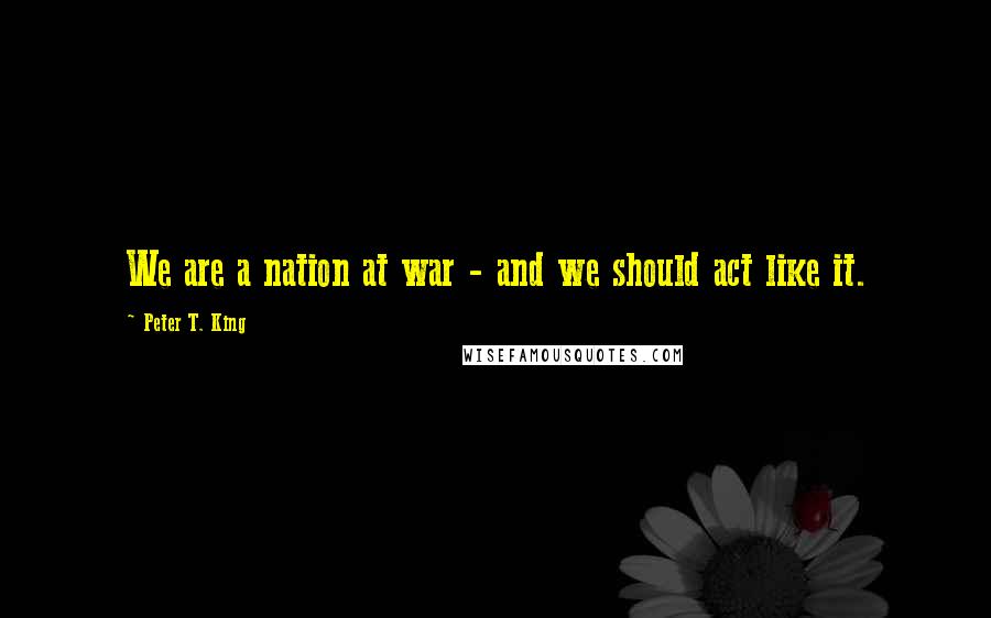 Peter T. King Quotes: We are a nation at war - and we should act like it.