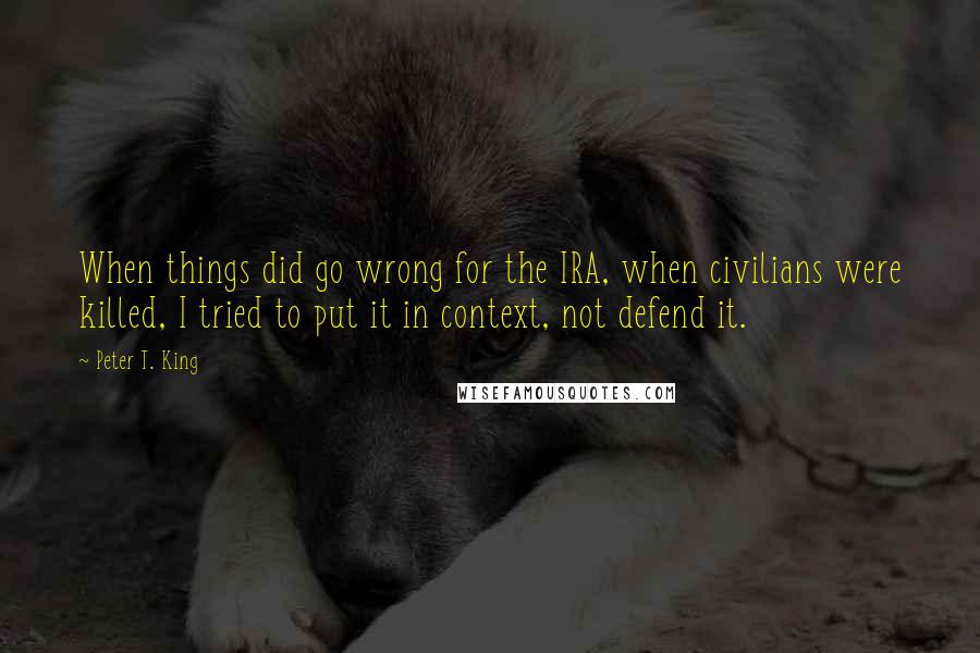 Peter T. King Quotes: When things did go wrong for the IRA, when civilians were killed, I tried to put it in context, not defend it.