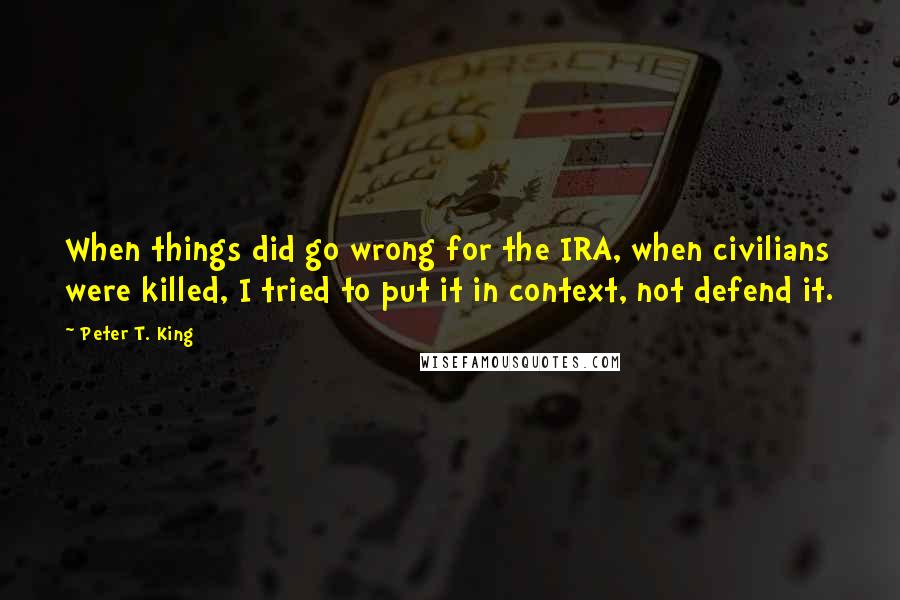 Peter T. King Quotes: When things did go wrong for the IRA, when civilians were killed, I tried to put it in context, not defend it.