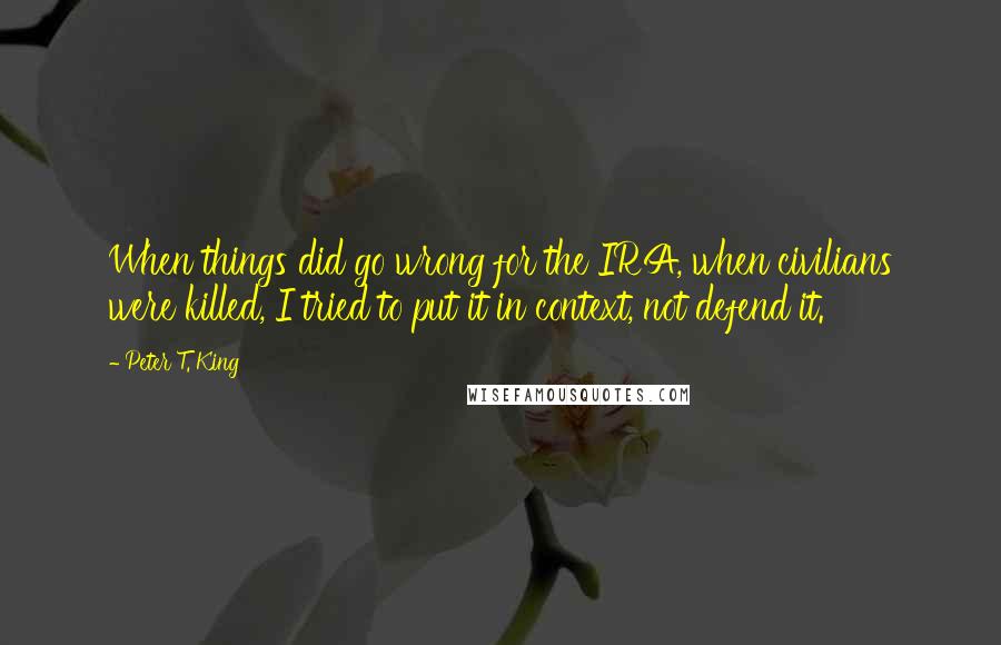 Peter T. King Quotes: When things did go wrong for the IRA, when civilians were killed, I tried to put it in context, not defend it.