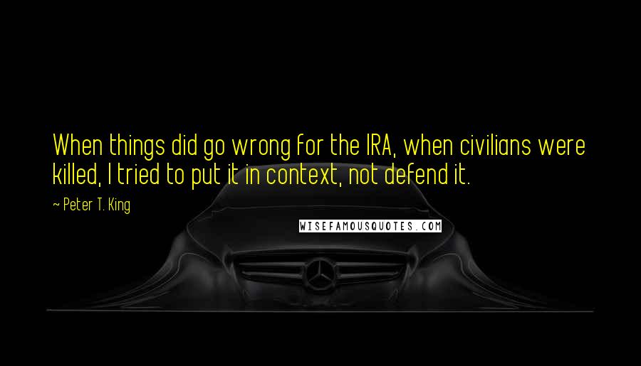 Peter T. King Quotes: When things did go wrong for the IRA, when civilians were killed, I tried to put it in context, not defend it.