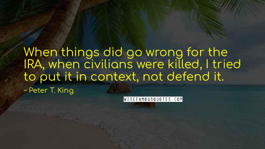 Peter T. King Quotes: When things did go wrong for the IRA, when civilians were killed, I tried to put it in context, not defend it.
