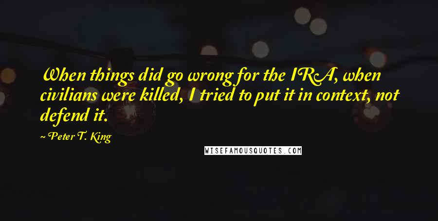 Peter T. King Quotes: When things did go wrong for the IRA, when civilians were killed, I tried to put it in context, not defend it.