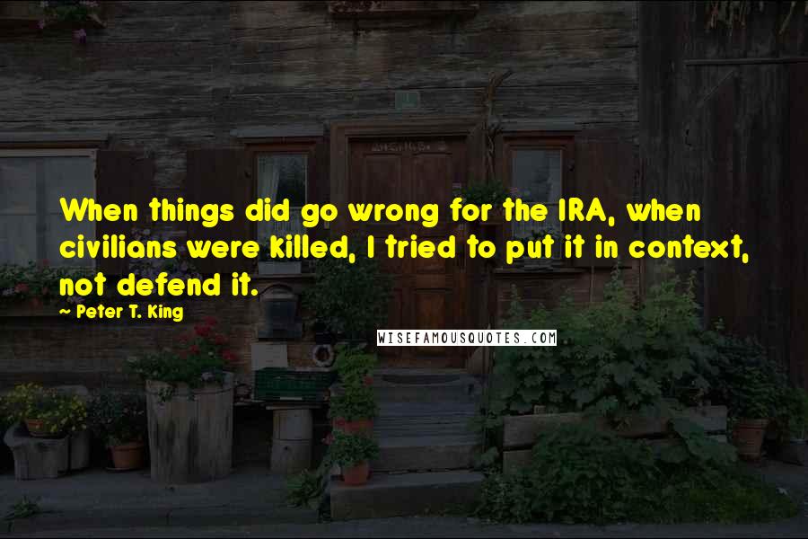 Peter T. King Quotes: When things did go wrong for the IRA, when civilians were killed, I tried to put it in context, not defend it.