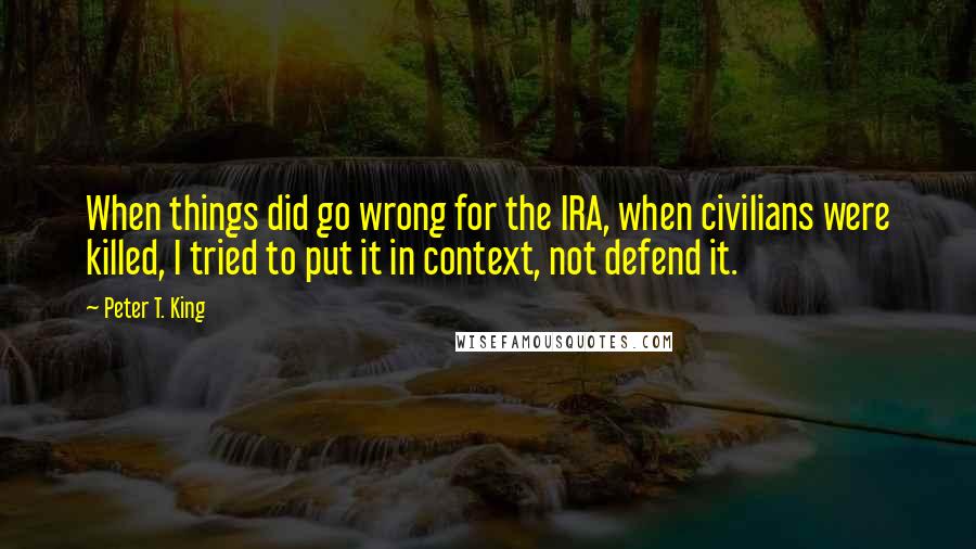 Peter T. King Quotes: When things did go wrong for the IRA, when civilians were killed, I tried to put it in context, not defend it.