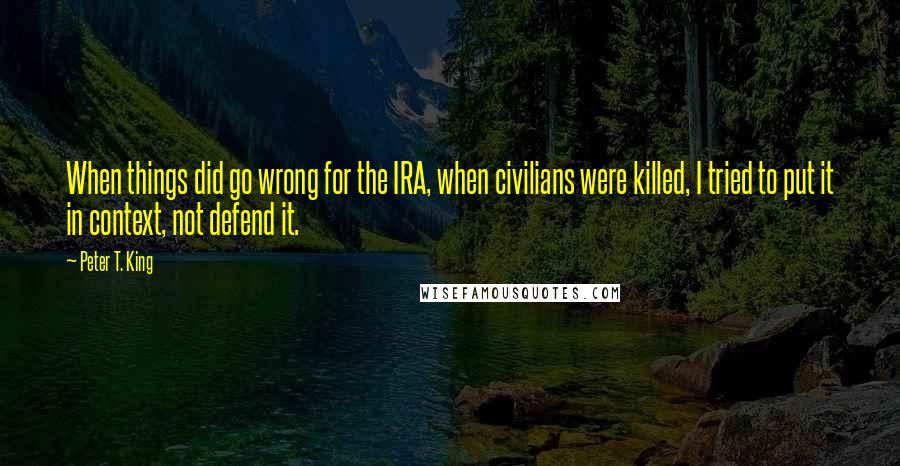 Peter T. King Quotes: When things did go wrong for the IRA, when civilians were killed, I tried to put it in context, not defend it.