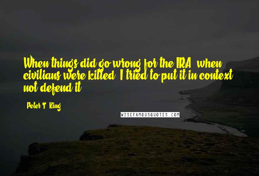 Peter T. King Quotes: When things did go wrong for the IRA, when civilians were killed, I tried to put it in context, not defend it.