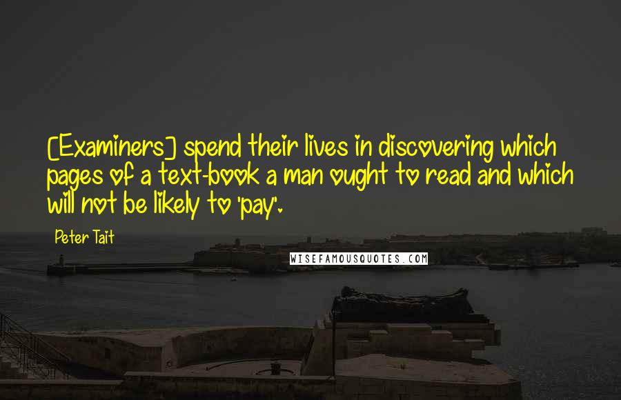 Peter Tait Quotes: [Examiners] spend their lives in discovering which pages of a text-book a man ought to read and which will not be likely to 'pay'.
