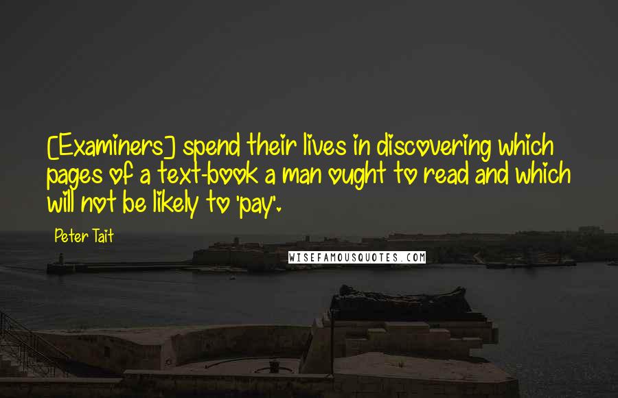 Peter Tait Quotes: [Examiners] spend their lives in discovering which pages of a text-book a man ought to read and which will not be likely to 'pay'.