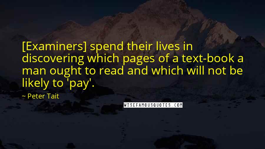 Peter Tait Quotes: [Examiners] spend their lives in discovering which pages of a text-book a man ought to read and which will not be likely to 'pay'.