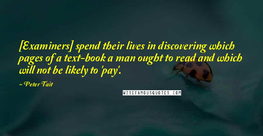 Peter Tait Quotes: [Examiners] spend their lives in discovering which pages of a text-book a man ought to read and which will not be likely to 'pay'.