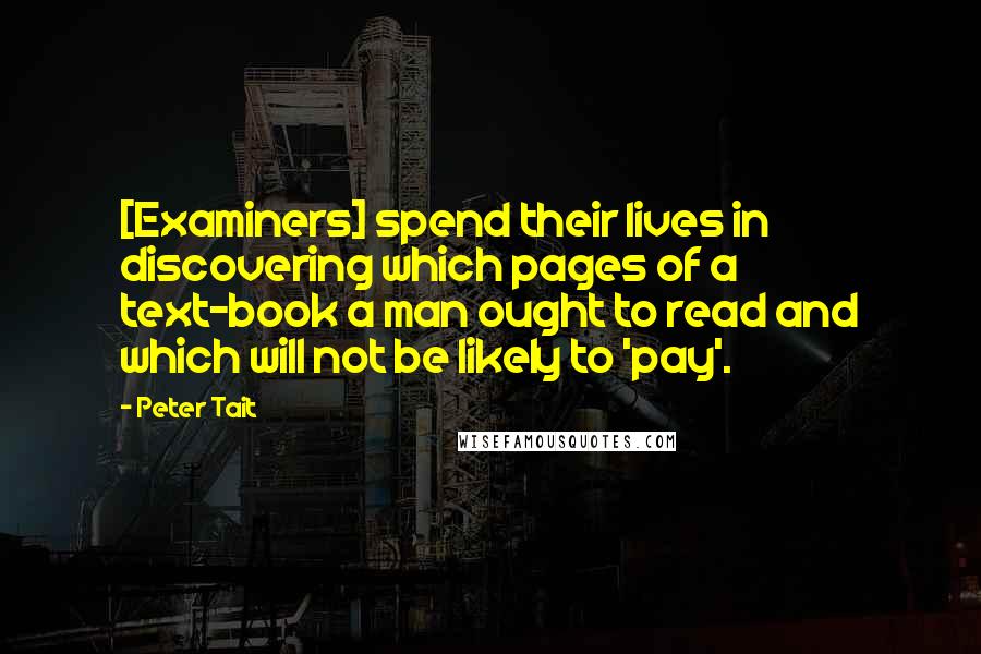 Peter Tait Quotes: [Examiners] spend their lives in discovering which pages of a text-book a man ought to read and which will not be likely to 'pay'.