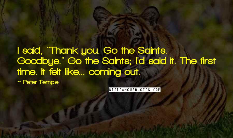 Peter Temple Quotes: I said, "Thank you. Go the Saints. Goodbye." Go the Saints; I'd said it. The first time. It felt like... coming out.