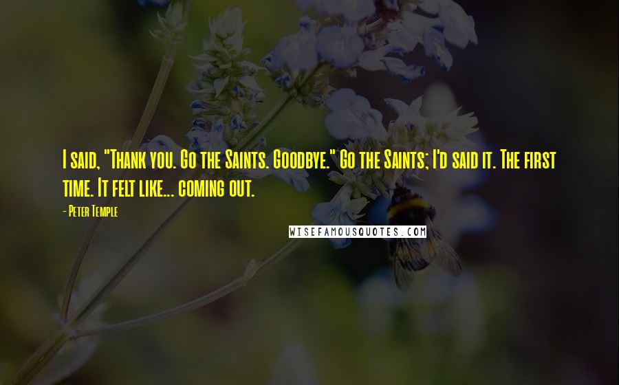 Peter Temple Quotes: I said, "Thank you. Go the Saints. Goodbye." Go the Saints; I'd said it. The first time. It felt like... coming out.