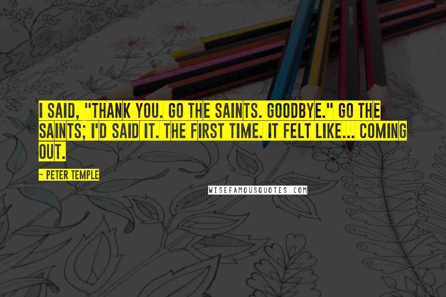 Peter Temple Quotes: I said, "Thank you. Go the Saints. Goodbye." Go the Saints; I'd said it. The first time. It felt like... coming out.