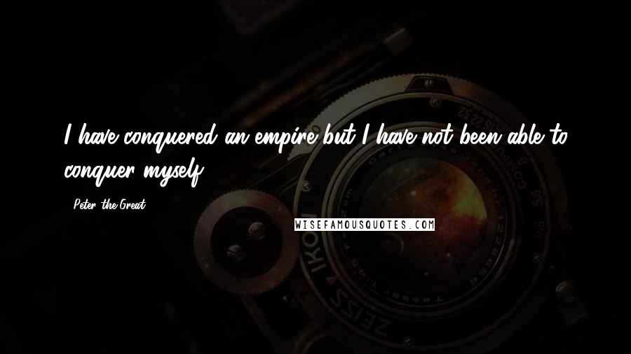 Peter The Great Quotes: I have conquered an empire but I have not been able to conquer myself
