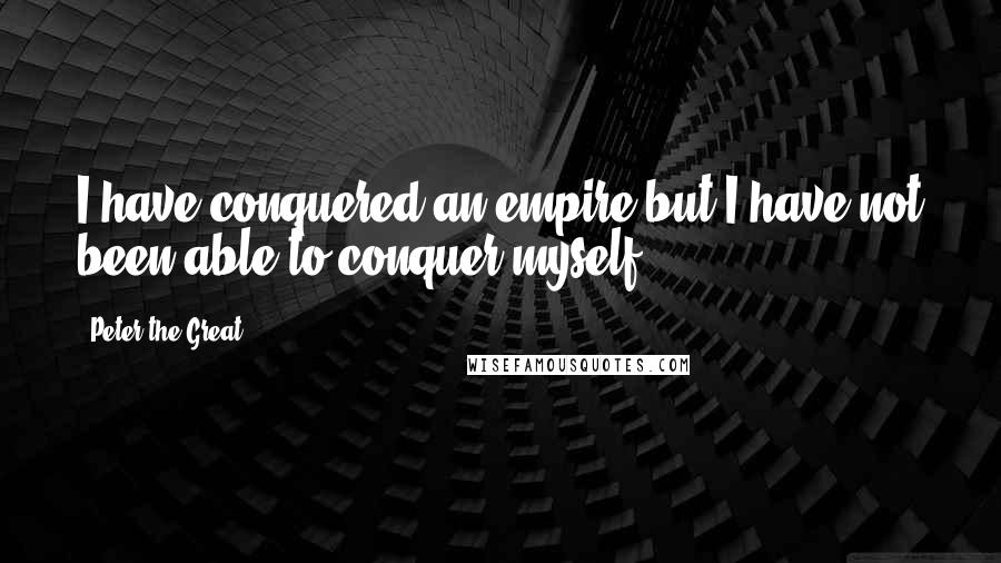 Peter The Great Quotes: I have conquered an empire but I have not been able to conquer myself