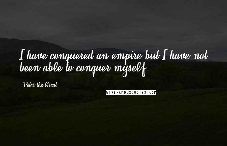 Peter The Great Quotes: I have conquered an empire but I have not been able to conquer myself