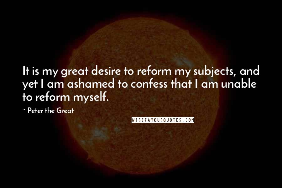 Peter The Great Quotes: It is my great desire to reform my subjects, and yet I am ashamed to confess that I am unable to reform myself.