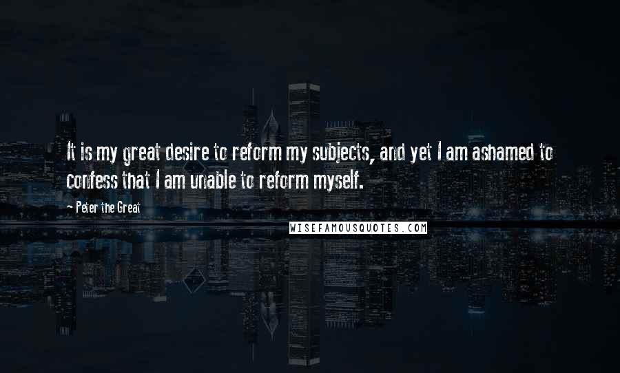 Peter The Great Quotes: It is my great desire to reform my subjects, and yet I am ashamed to confess that I am unable to reform myself.