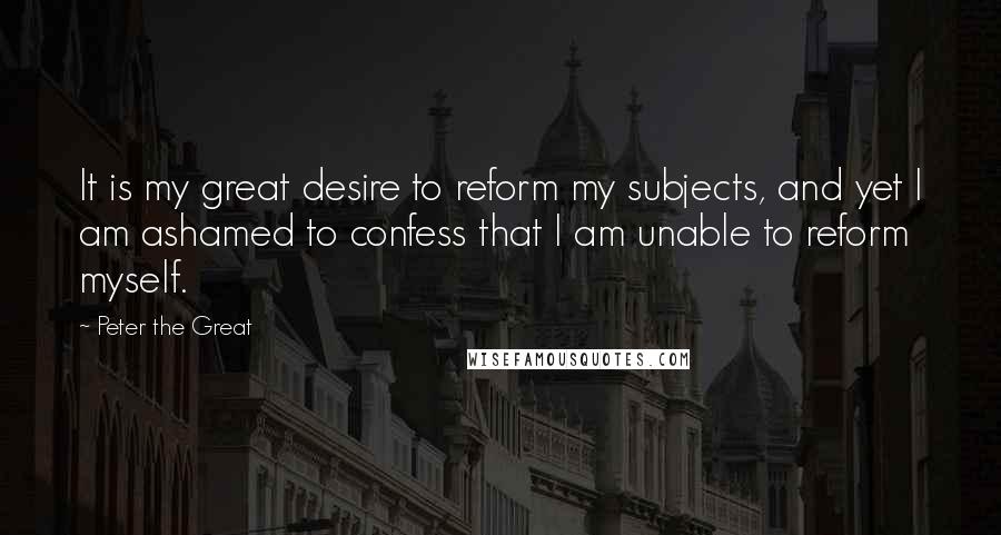 Peter The Great Quotes: It is my great desire to reform my subjects, and yet I am ashamed to confess that I am unable to reform myself.