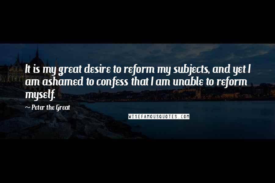 Peter The Great Quotes: It is my great desire to reform my subjects, and yet I am ashamed to confess that I am unable to reform myself.