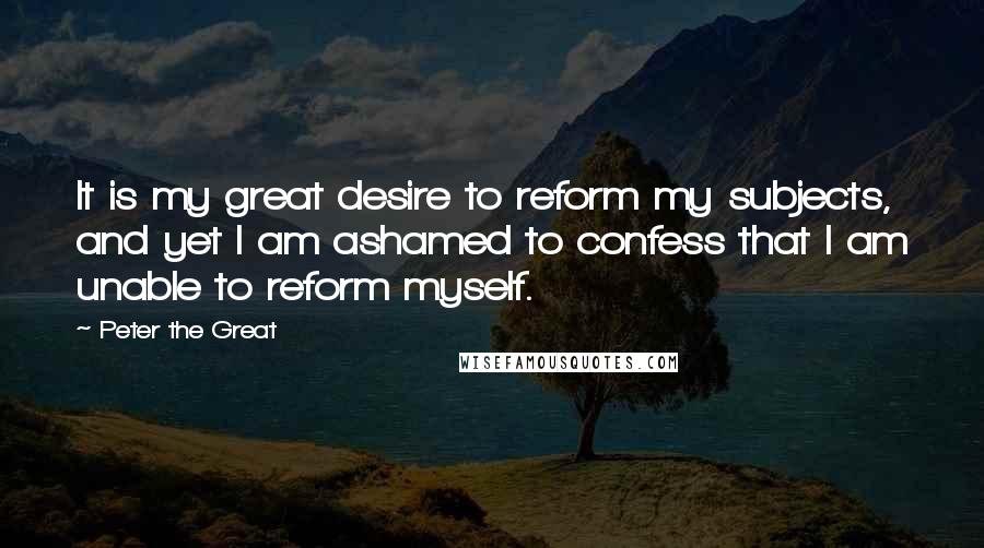 Peter The Great Quotes: It is my great desire to reform my subjects, and yet I am ashamed to confess that I am unable to reform myself.